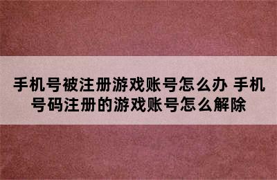 手机号被注册游戏账号怎么办 手机号码注册的游戏账号怎么解除